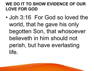 WE DO IT TO SHOW EVIDENCE OF OUR 
LOVE FOR GOD 
• Joh 3:16 For God so loved the 
world, that he gave his only 
begotten Son, that whosoever 
believeth in him should not 
perish, but have everlasting 
life. 
 