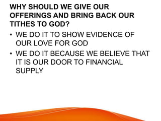 WHY SHOULD WE GIVE OUR 
OFFERINGS AND BRING BACK OUR 
TITHES TO GOD? 
• WE DO IT TO SHOW EVIDENCE OF 
OUR LOVE FOR GOD 
• WE DO IT BECAUSE WE BELIEVE THAT 
IT IS OUR DOOR TO FINANCIAL 
SUPPLY 
 