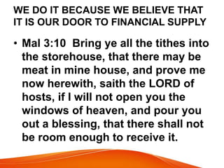 WE DO IT BECAUSE WE BELIEVE THAT 
IT IS OUR DOOR TO FINANCIAL SUPPLY 
• Mal 3:10 Bring ye all the tithes into 
the storehouse, that there may be 
meat in mine house, and prove me 
now herewith, saith the LORD of 
hosts, if I will not open you the 
windows of heaven, and pour you 
out a blessing, that there shall not 
be room enough to receive it. 
 