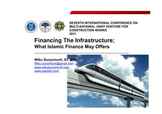 Financing The Infrastructure;
What Islamic Finance May Offers
_________________________________________________
Wiku Suryomurti, ST, MSi
Wiku.suryomurti@gmail.com
www.wikusuryomurti.com
www.rasyidin.com
SEVENTH INTERNATIONAL CONFERENCE ON
MULTI-NATIONAL JOINT VENTURE FOR
CONSTRUCTION WORKS
2011
 