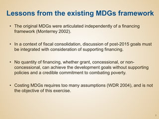 • The original MDGs were articulated independently of a financing
framework (Monterrey 2002).
• In a context of fiscal consolidation, discussion of post-2015 goals must
be integrated with consideration of supporting financing.
• No quantity of financing, whether grant, concessional, or non-
concessional, can achieve the development goals without supporting
policies and a credible commitment to combating poverty.
• Costing MDGs requires too many assumptions (WDR 2004), and is not
the objective of this exercise.
2
Lessons from the existing MDGs framework
 