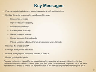 • Promote targeted policies and support accountable, efficient institutions
• Mobilize domestic resources for development through:
– Broader tax coverage
– Increased taxation capacity
– Greater accountability
– Efficient public spending
– Natural resource revenue
– Deeper domestic financial sector
– Private sector development for job creation and shared growth
• Maximize the impact of ODA
• Leverage more private resources
• Draw on emerging and innovative sources of finance
• Deliver global public goods
Financial instruments have different properties and comparative advantages. Selecting the right
combination of instruments to meet a given goal, in a given country context, might be one of the most
important tasks ahead to enable full implementation of the next development framework post-2015.
30
Key Messages
 
