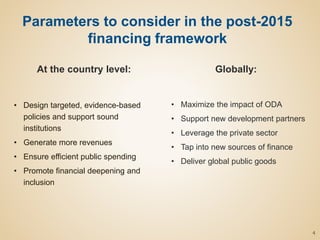 Parameters to consider in the post-2015
financing framework
At the country level:
• Design targeted, evidence-based
policies and support sound
institutions
• Generate more revenues
• Ensure efficient public spending
• Promote financial deepening and
inclusion
Globally:
• Maximize the impact of ODA
• Support new development partners
• Leverage the private sector
• Tap into new sources of finance
• Deliver global public goods
4
 