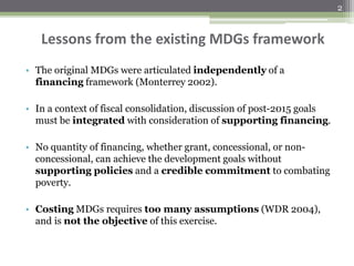 Lessons from the existing MDGs framework
• The original MDGs were articulated independently of a
financing framework (Monterrey 2002).
• In a context of fiscal consolidation, discussion of post-2015 goals
must be integrated with consideration of supporting financing.
• No quantity of financing, whether grant, concessional, or non-
concessional, can achieve the development goals without
supporting policies and a credible commitment to combating
poverty.
• Costing MDGs requires too many assumptions (WDR 2004),
and is not the objective of this exercise.
2
 