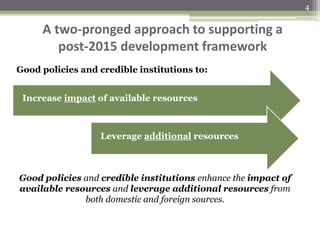 A two-pronged approach to supporting a
post-2015 development framework
Increase impact of available resources
Leverage additional resources
Good policies and credible institutions enhance the impact of
available resources and leverage additional resources from
both domestic and foreign sources.
Good policies and credible institutions to:
4
 