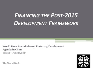FINANCING THE POST-2015
DEVELOPMENT FRAMEWORK
World Bank Roundtable on Post-2015 Development
Agenda in China
Beijing – July 23, 2013
The World Bank
 