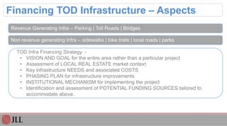 Financing TOD Infrastructure – Aspects
Revenue Generating Infra – Parking | Toll Roads | Bridges
Non revenue generating Infra – sidewalks | bike trails | local roads | parks
TOD Infra Financing Strategy: -
• VISION AND GOAL for the entire area rather than a particular project
• Assessment of LOCAL REAL ESTATE market context
• Key infrastructure NEEDS and associated COSTS
• PHASING PLAN for infrastructure improvements
• INSTITUTIONAL MECHANISM for implementing the project
• Identification and assessment of POTENTIAL FUNDING SOURCES tailored to
accommodate above.
 