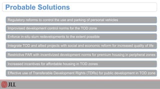 Probable Solutions
Regulatory reforms to control the use and parking of personal vehicles
Improvised development control norms for the TOD zone
Enforce in-situ slum redevelopments to the extent possible
Integrate TOD and allied projects with social and economic reform for increased quality of life
Restrictive FAR with incentivized development norms for premium housing in peripheral zones
Increased incentives for affordable housing in TOD zones
Effective use of Transferable Development Rights (TDRs) for public development in TOD zone
 