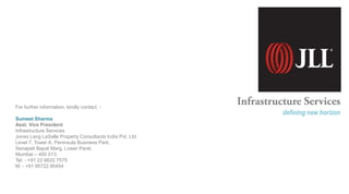 For further information, kindly contact: -
Sumeet Sharma
Asst. Vice President
Infrastructure Services
Jones Lang LaSalle Property Consultants India Pvt. Ltd.
Level 7, Tower A, Peninsula Business Park,
Senapati Bapat Marg, Lower Parel,
Mumbai – 400 013.
Tel: - +91 22 6620 7575
M: - +91 95722 80454
defining new horizon
 