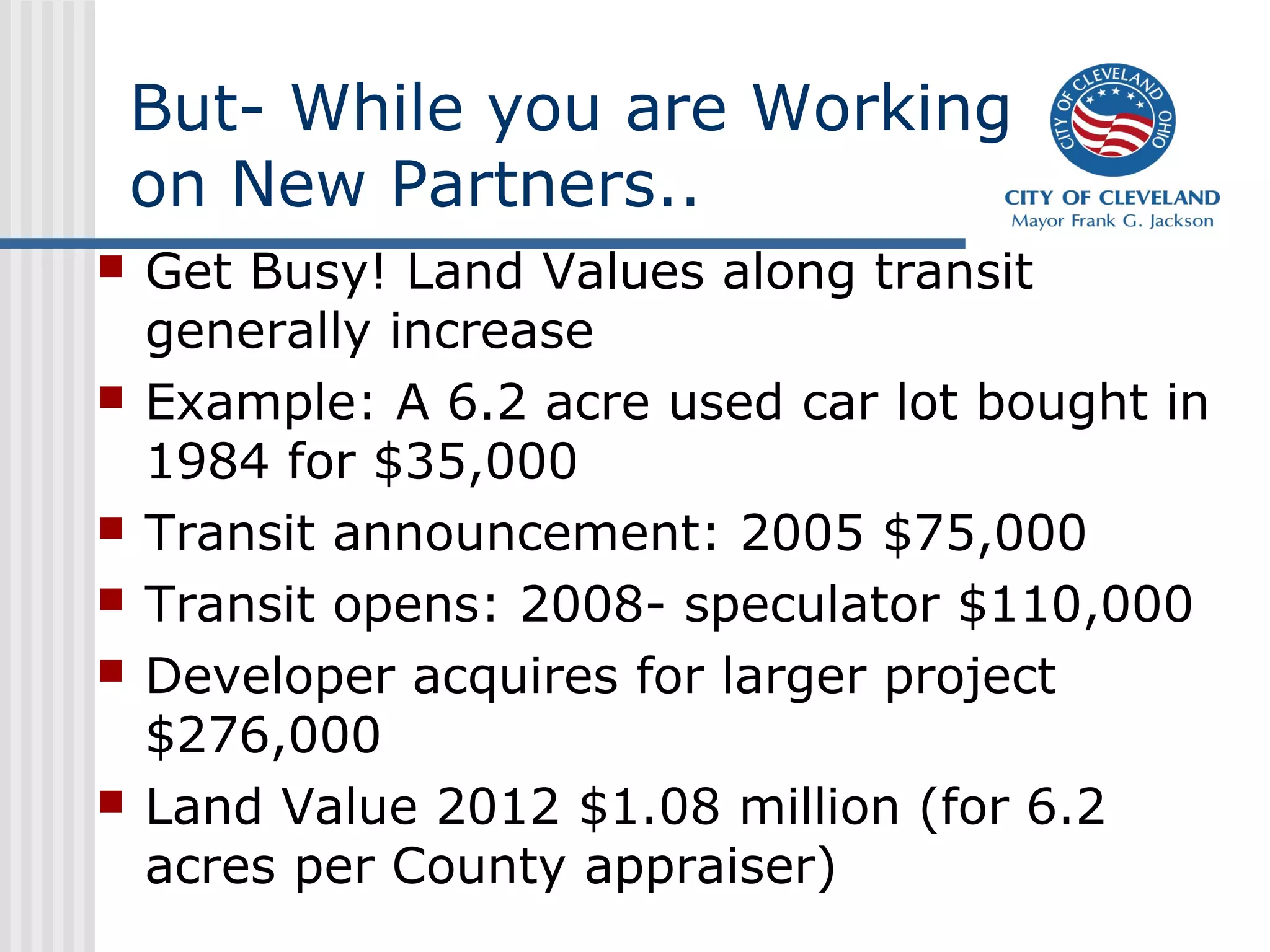 But- While you are Working
on New Partners..
 Get Busy! Land Values along transit
generally increase
 Example: A 6.2 acre used car lot bought in
1984 for $35,000
 Transit announcement: 2005 $75,000
 Transit opens: 2008- speculator $110,000
 Developer acquires for larger project
$276,000
 Land Value 2012 $1.08 million (for 6.2
acres per County appraiser)
 