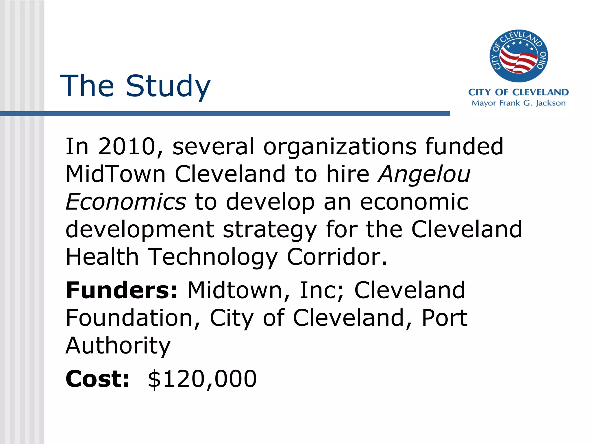 The Study
In 2010, several organizations funded
MidTown Cleveland to hire Angelou
Economics to develop an economic
development strategy for the Cleveland
Health Technology Corridor.
Funders: Midtown, Inc; Cleveland
Foundation, City of Cleveland, Port
Authority
Cost: $120,000
 