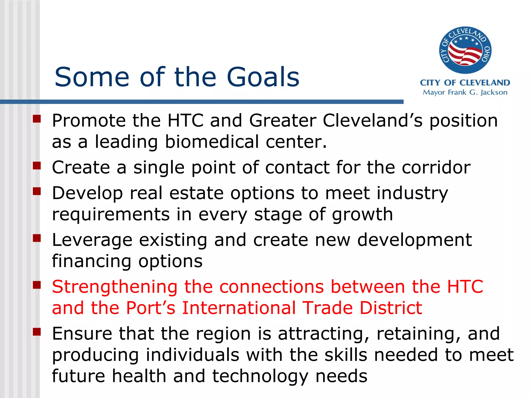 Some of the Goals
 Promote the HTC and Greater Cleveland’s position
as a leading biomedical center.
 Create a single point of contact for the corridor
 Develop real estate options to meet industry
requirements in every stage of growth
 Leverage existing and create new development
financing options
 Strengthening the connections between the HTC
and the Port’s International Trade District
 Ensure that the region is attracting, retaining, and
producing individuals with the skills needed to meet
future health and technology needs
 