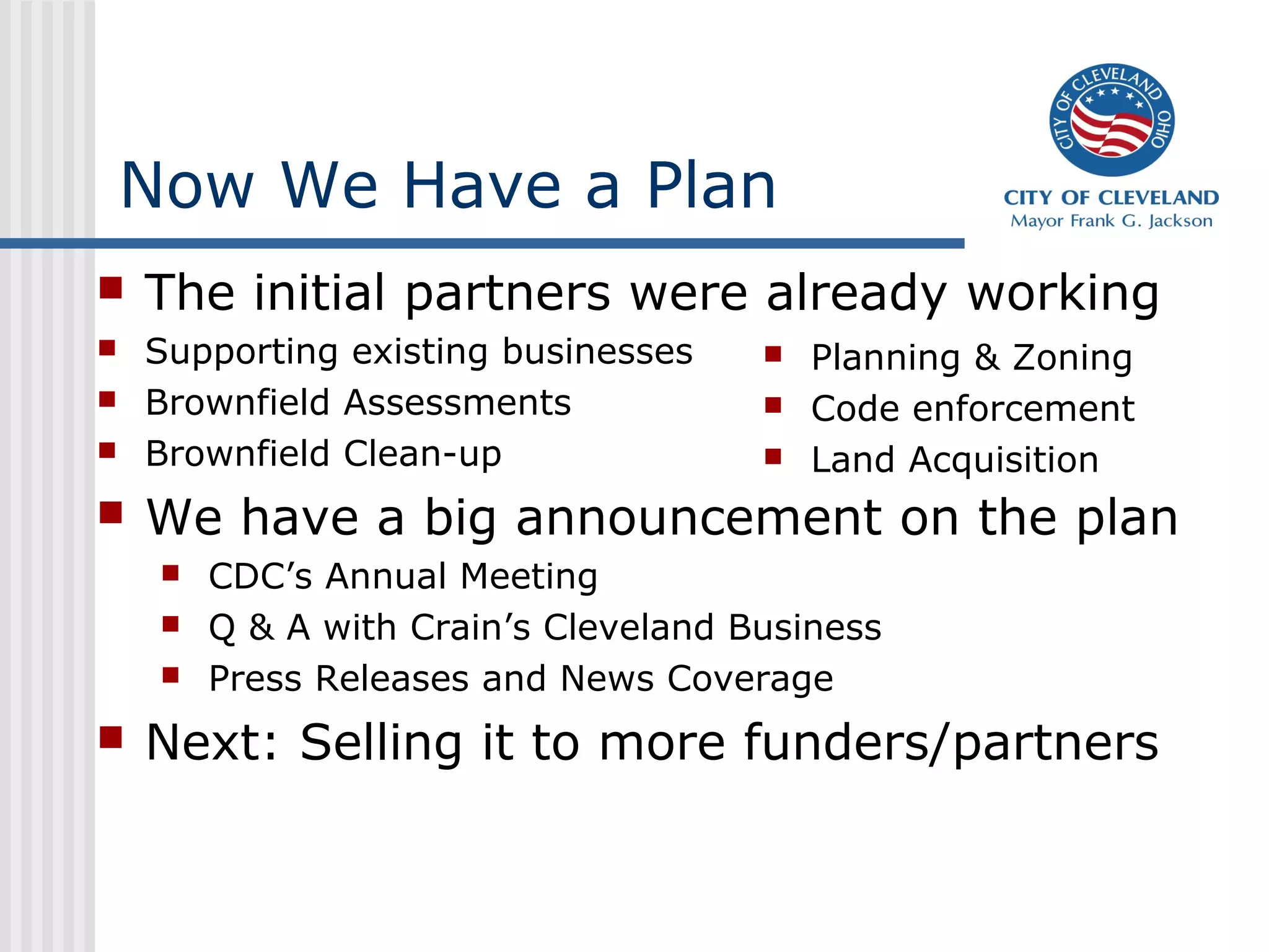 Now We Have a Plan
 The initial partners were already working
 Supporting existing businesses
 Brownfield Assessments
 Brownfield Clean-up
 We have a big announcement on the plan
 CDC’s Annual Meeting
 Q & A with Crain’s Cleveland Business
 Press Releases and News Coverage
 Next: Selling it to more funders/partners
 Planning & Zoning
 Code enforcement
 Land Acquisition
 