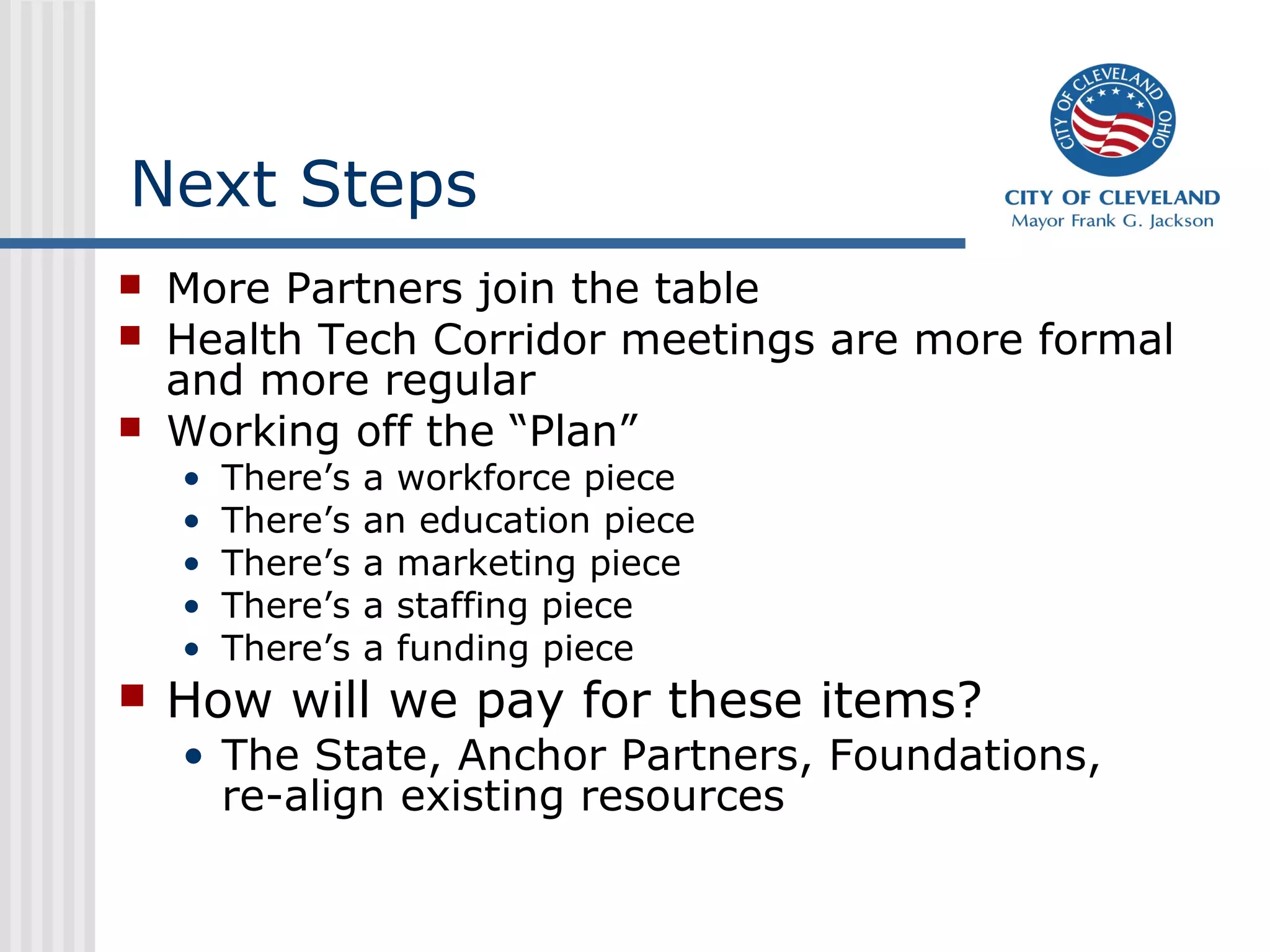 Next Steps
 More Partners join the table
 Health Tech Corridor meetings are more formal
and more regular
 Working off the “Plan”
• There’s a workforce piece
• There’s an education piece
• There’s a marketing piece
• There’s a staffing piece
• There’s a funding piece
 How will we pay for these items?
• The State, Anchor Partners, Foundations,
re-align existing resources
 