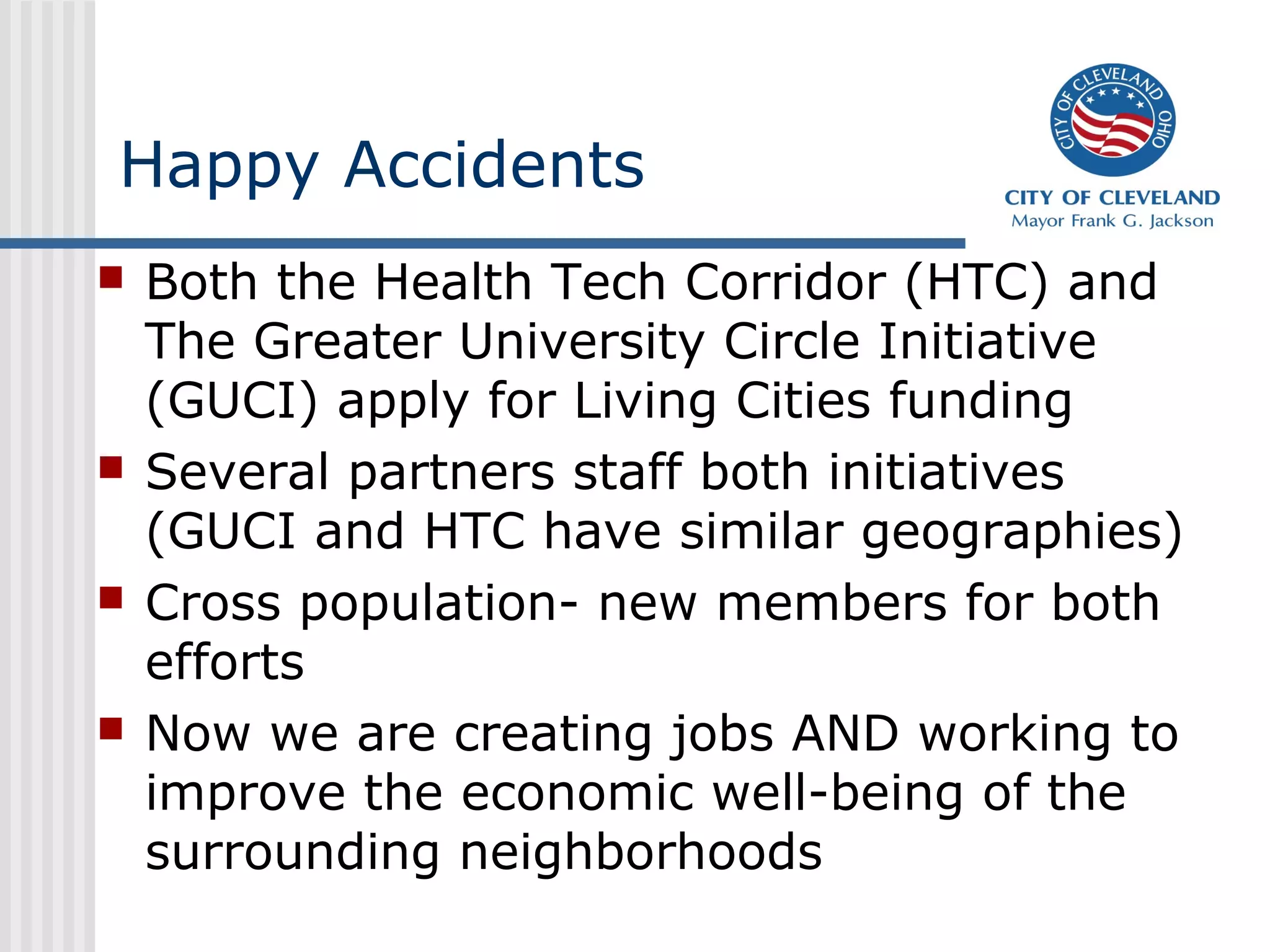 Happy Accidents
 Both the Health Tech Corridor (HTC) and
The Greater University Circle Initiative
(GUCI) apply for Living Cities funding
 Several partners staff both initiatives
(GUCI and HTC have similar geographies)
 Cross population- new members for both
efforts
 Now we are creating jobs AND working to
improve the economic well-being of the
surrounding neighborhoods
 