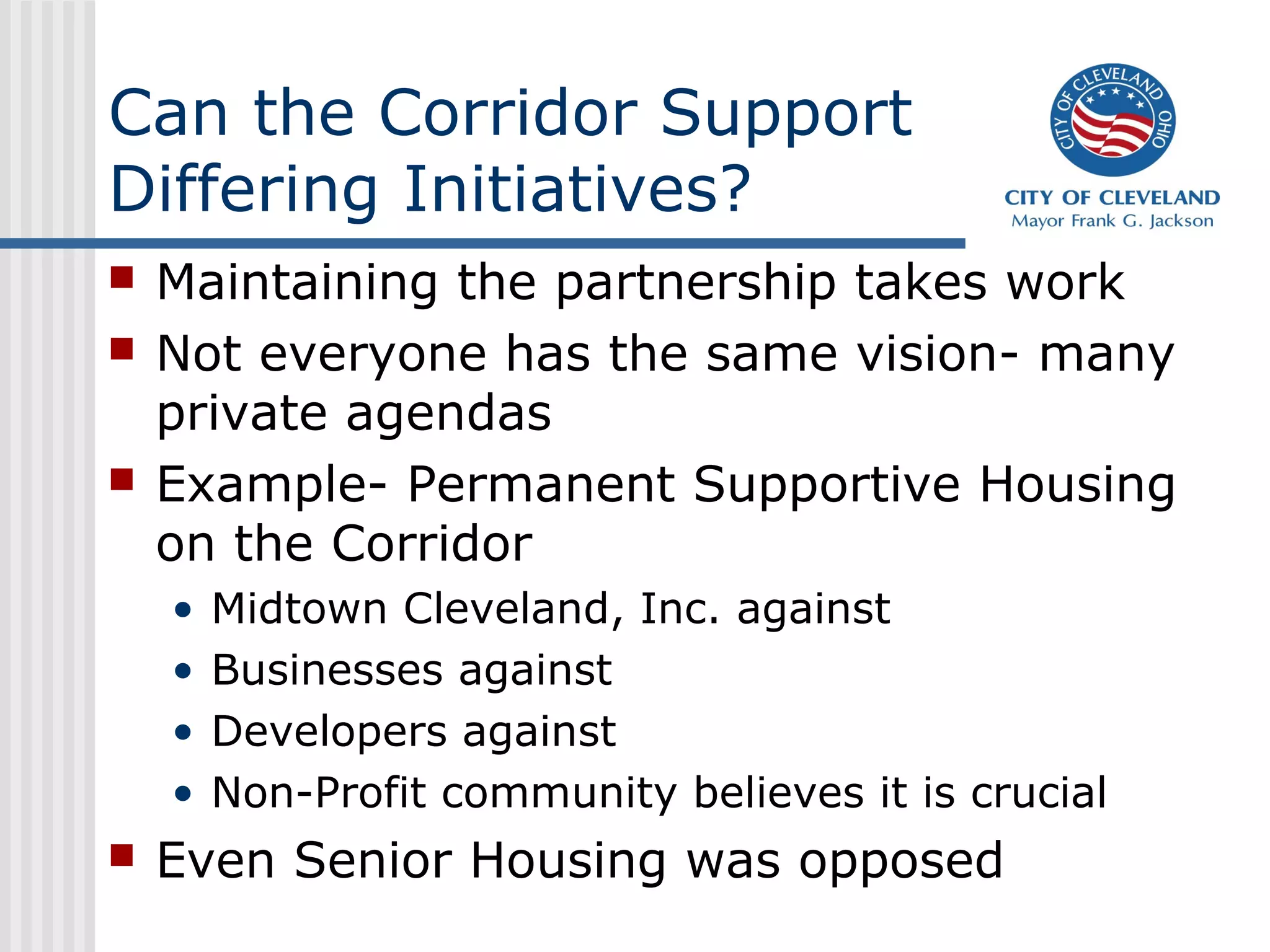Can the Corridor Support
Differing Initiatives?
 Maintaining the partnership takes work
 Not everyone has the same vision- many
private agendas
 Example- Permanent Supportive Housing
on the Corridor
• Midtown Cleveland, Inc. against
• Businesses against
• Developers against
• Non-Profit community believes it is crucial
 Even Senior Housing was opposed
 