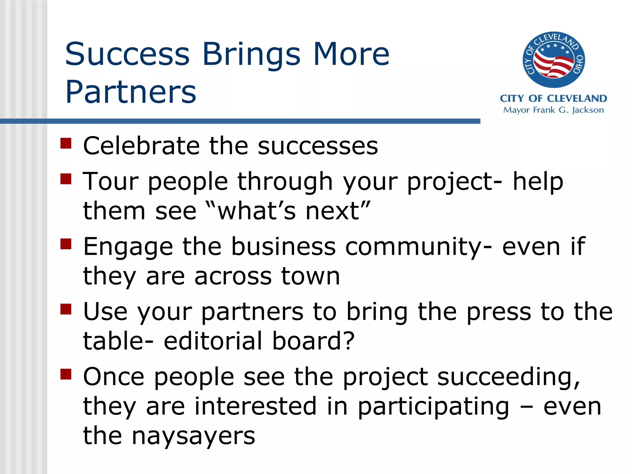 Success Brings More
Partners
 Celebrate the successes
 Tour people through your project- help
them see “what’s next”
 Engage the business community- even if
they are across town
 Use your partners to bring the press to the
table- editorial board?
 Once people see the project succeeding,
they are interested in participating – even
the naysayers
 