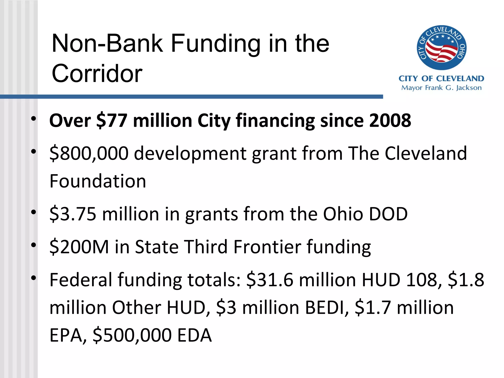 Non-Bank Funding in the
Corridor
• Over $77 million City financing since 2008
• $800,000 development grant from The Cleveland
Foundation
• $3.75 million in grants from the Ohio DOD
• $200M in State Third Frontier funding
• Federal funding totals: $31.6 million HUD 108, $1.8
million Other HUD, $3 million BEDI, $1.7 million
EPA, $500,000 EDA
 