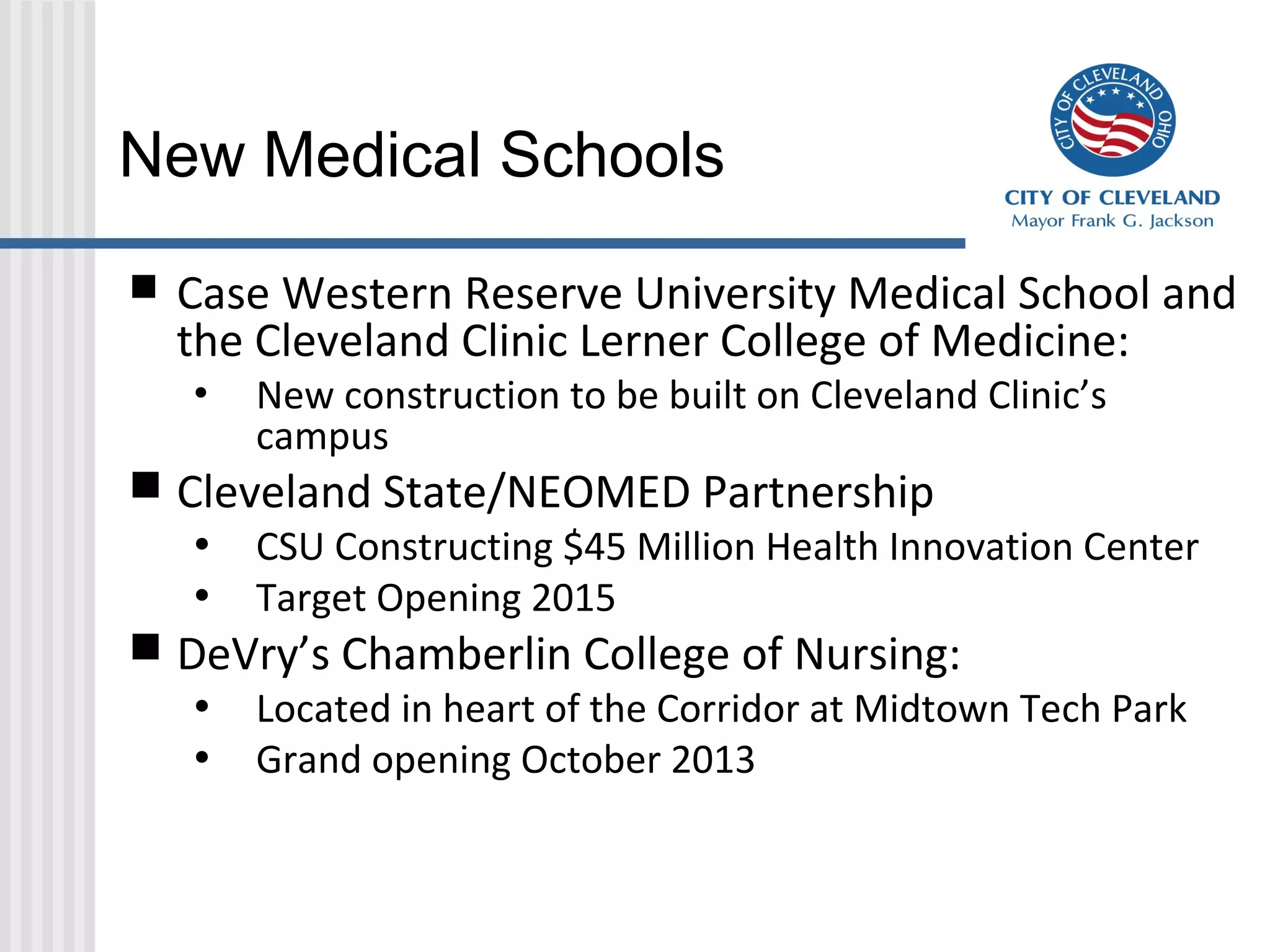 New Medical Schools
 Case Western Reserve University Medical School and
the Cleveland Clinic Lerner College of Medicine:
• New construction to be built on Cleveland Clinic’s
campus
 Cleveland State/NEOMED Partnership
• CSU Constructing $45 Million Health Innovation Center
• Target Opening 2015
 DeVry’s Chamberlin College of Nursing:
• Located in heart of the Corridor at Midtown Tech Park
• Grand opening October 2013
 