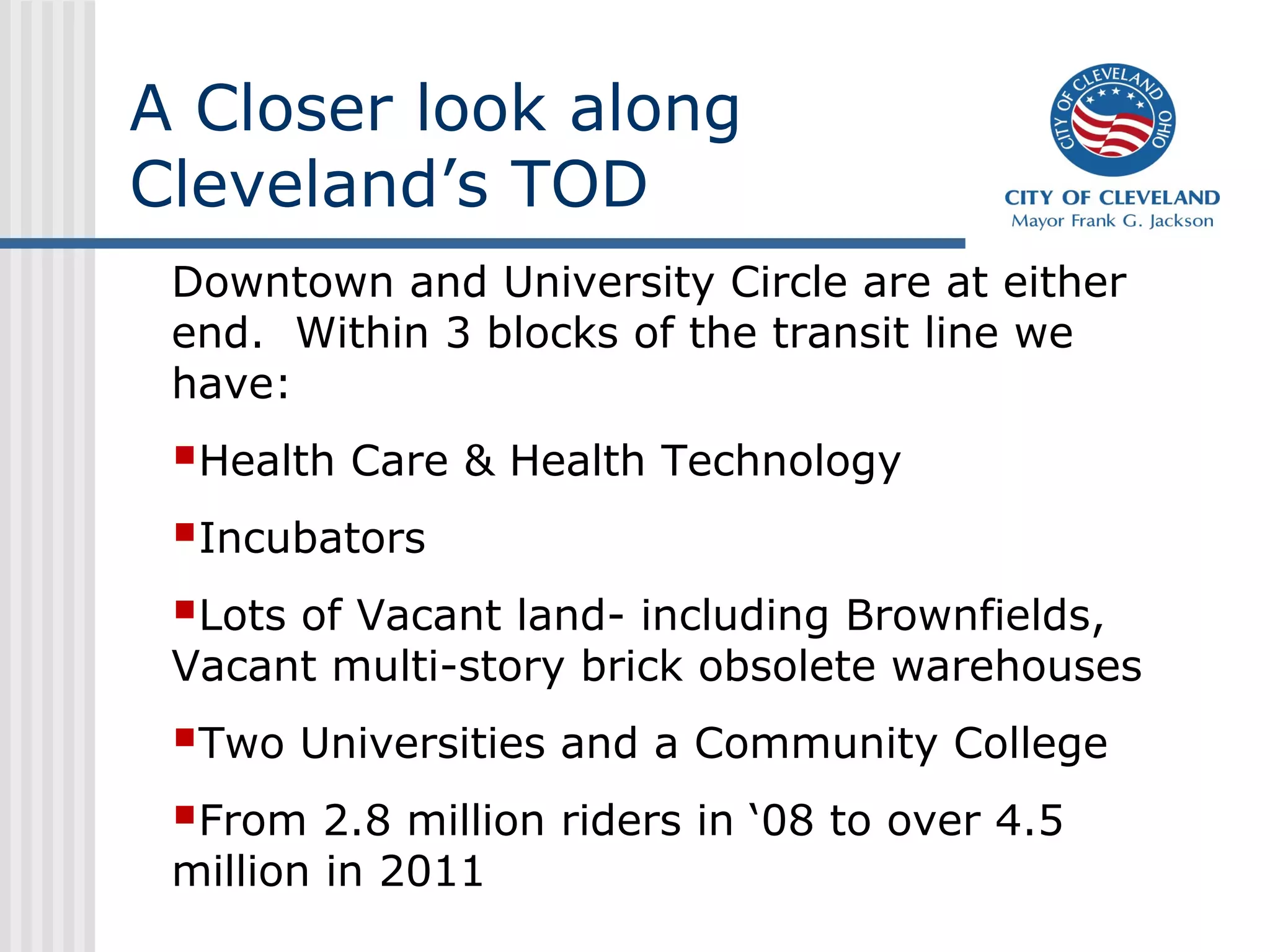 A Closer look along
Cleveland’s TOD
Downtown and University Circle are at either
end. Within 3 blocks of the transit line we
have:
Health Care & Health Technology
Incubators
Lots of Vacant land- including Brownfields,
Vacant multi-story brick obsolete warehouses
Two Universities and a Community College
From 2.8 million riders in ‘08 to over 4.5
million in 2011
 