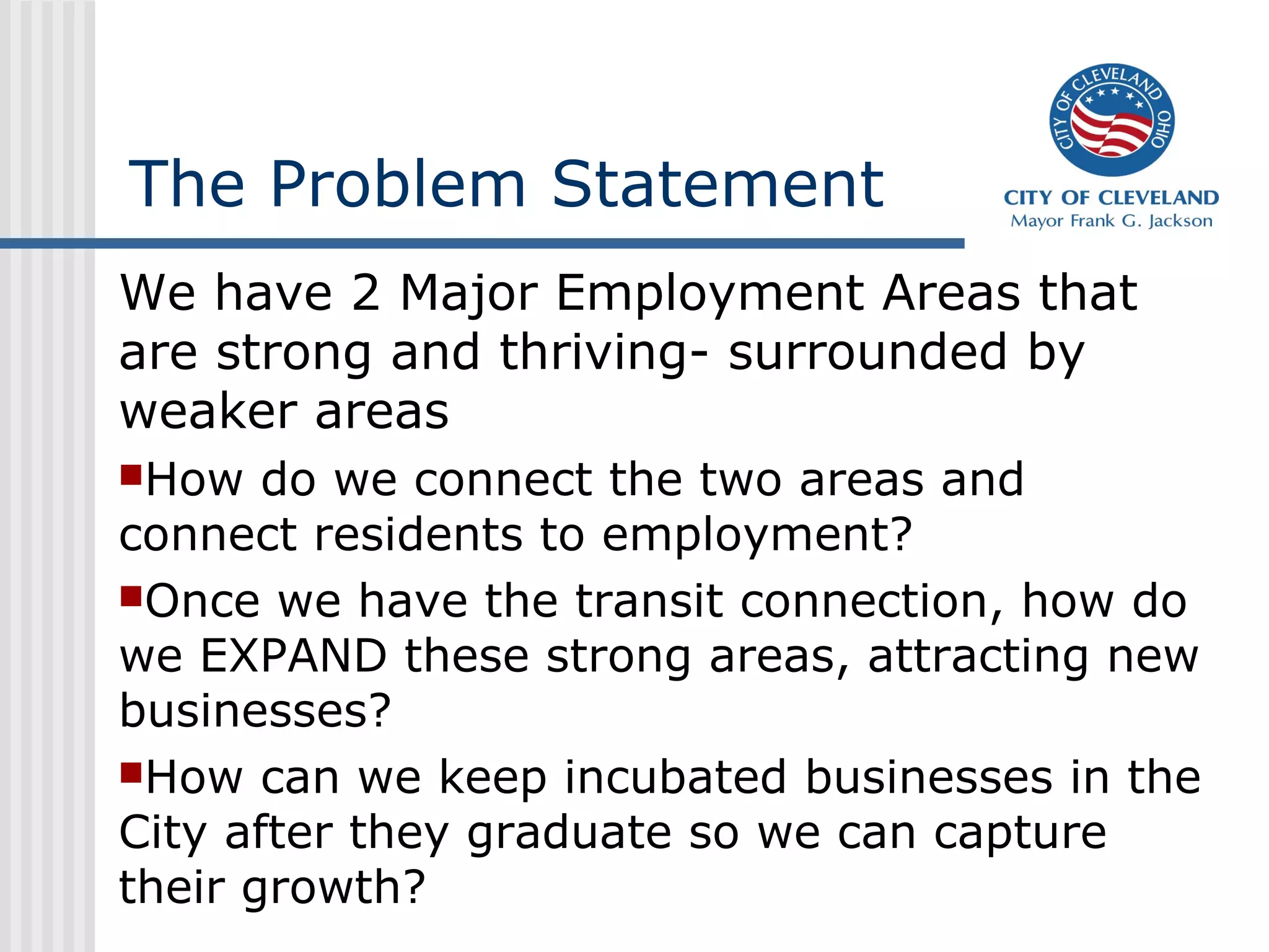 The Problem Statement
We have 2 Major Employment Areas that
are strong and thriving- surrounded by
weaker areas
How do we connect the two areas and
connect residents to employment?
Once we have the transit connection, how do
we EXPAND these strong areas, attracting new
businesses?
How can we keep incubated businesses in the
City after they graduate so we can capture
their growth?
 