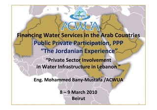 Financing Water Services in the Arab Countries 
Public Private Participation, PPP
“The Jordanian Experience”
“Private Sector Involvement 
in Water Infrastructure in Lebanon ”
Eng. Mohammed Bany‐Mustafa /ACWUA
8 – 9 March 2010
Beirut 
 