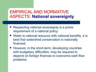 EMPIRICAL AND NORMATIVE
ASPECTS: National sovereignty
 Respecting national sovereignty is a prime
requirement of a national policy.
 Water is national resource with national benefits, it is
best that watershed conservation is nationally
financed.
 However, in the short-term, developing countries
with budgetary difficulties, may be required to
depend on foreign finances to overcome cash flow
problems.
Hemesiri Kotagama
 
