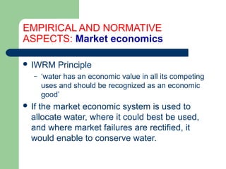 EMPIRICAL AND NORMATIVE
ASPECTS: Market economics
 IWRM Principle
– ‘water has an economic value in all its competing
uses and should be recognized as an economic
good’
 If the market economic system is used to
allocate water, where it could best be used,
and where market failures are rectified, it
would enable to conserve water.
Hemesiri Kotagama
 