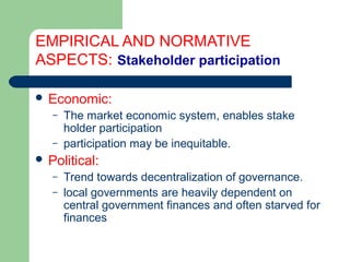 EMPIRICAL AND NORMATIVE
ASPECTS: Stakeholder participation
 Economic:
– The market economic system, enables stake
holder participation
– participation may be inequitable.
 Political:
– Trend towards decentralization of governance.
– local governments are heavily dependent on
central government finances and often starved for
finances
Hemesiri Kotagama
 
