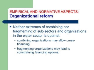 EMPIRICAL AND NORMATIVE ASPECTS:
Organizational reform
 Neither extremes of combining nor
fragmenting of sub-sectors and organizations
in the water sector is optimal.
– combining organizations may allow cross-
financing.
– fragmenting organizations may lead to
constraining financing options.
Hemesiri Kotagama
 