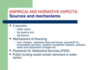 EMPIRICAL AND NORMATIVE ASPECTS:
Sources and mechanisms
 3 sources:
– water users,
– tax payers and
– aid donors
 Mechanisms of financing
– user charges, regulatory fees and levies, payments for
ecosystems services, creation of pollution markets, pollution
taxes and abstraction charges etc.
 Payments for Watershed Services (PWS)
 Public funding would remain dominant in water
sector.
Hemesiri Kotagama
 