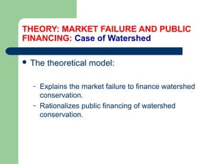 THEORY: MARKET FAILURE AND PUBLIC
FINANCING: Case of Watershed
 The theoretical model:
– Explains the market failure to finance watershed
conservation.
– Rationalizes public financing of watershed
conservation.
Hemesiri Kotagama
 
