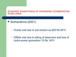 ECONOMIC SIGNIFICANCE OF WATERSHED CONSERVATION
IN SRI LANKA
 Somarathne (2001)
– Onsite cost due to soil erosion as 953 Rs M/Yr
– Offsite cost due to silting of reservoirs and loss of
hydro-power generation 15 Rs. M/Yr
Hemesiri Kotagama
 