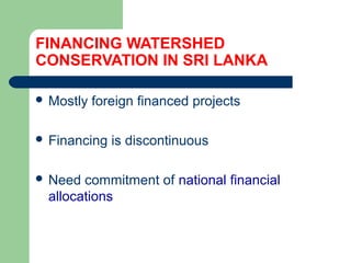 FINANCING WATERSHED
CONSERVATION IN SRI LANKA
 Mostly foreign financed projects
 Financing is discontinuous
 Need commitment of national financial
allocations
Hemesiri Kotagama
 