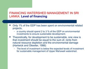 FINANCING WATERSHED MANAGEMENT IN SRI
LANKA: Level of financing
 Only 1% of the GDP has been spent on environmental related
projects,
– a country should spend 2 to 3 % of the GDP on environmental
investments to ensure sustainable development.
 Theoretically, for development to be sustainable, one view is
that investment should be equal to the sum of, rents from
natural resource depletion and the environmental damage
(Hartwick and Olewiler, 1986)
– The level of investment is below the expected levels of investment
for sustainable management of Upper Mahaweli watershed.
Hemesiri Kotagama
 
