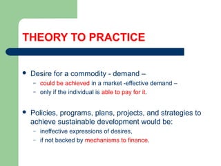 THEORY TO PRACTICE
 Desire for a commodity - demand –
– could be achieved in a market -effective demand –
– only if the individual is able to pay for it.
 Policies, programs, plans, projects, and strategies to
achieve sustainable development would be:
– ineffective expressions of desires,
– if not backed by mechanisms to finance.
Hemesiri Kotagama
 