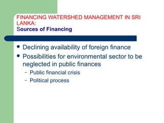 FINANCING WATERSHED MANAGEMENT IN SRI
LANKA:
Sources of Financing
 Declining availability of foreign finance
 Possibilities for environmental sector to be
neglected in public finances
– Public financial crisis
– Political process
Hemesiri Kotagama
 