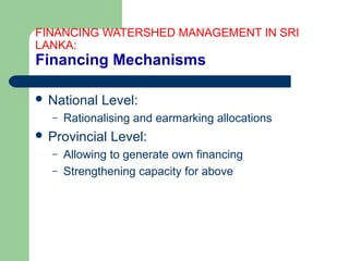 FINANCING WATERSHED MANAGEMENT IN SRI
LANKA:
Financing Mechanisms
 National Level:
– Rationalising and earmarking allocations
 Provincial Level:
– Allowing to generate own financing
– Strengthening capacity for above
Hemesiri Kotagama
 