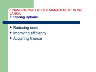 FINANCING WATERSHED MANAGEMENT IN SRI
LANKA:
Financing Options
 Reducing need
 Improving efficiency
 Acquiring finance
Hemesiri Kotagama
 