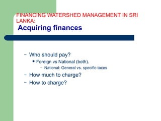 FINANCING WATERSHED MANAGEMENT IN SRI
LANKA:
Acquiring finances
– Who should pay?
 Foreign vs National (both).
– National: General vs. specific taxes
– How much to charge?
– How to charge?
Hemesiri Kotagama
 