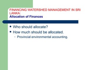 FINANCING WATERSHED MANAGEMENT IN SRI
LANKA:
Allocation of Finances
 Who should allocate?
 How much should be allocated.
– Provincial environmental accounting.
Hemesiri Kotagama
 
