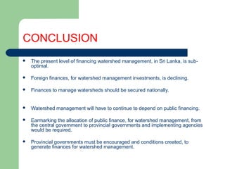 CONCLUSION
 The present level of financing watershed management, in Sri Lanka, is sub-
optimal.
 Foreign finances, for watershed management investments, is declining.
 Finances to manage watersheds should be secured nationally.
 Watershed management will have to continue to depend on public financing.
 Earmarking the allocation of public finance, for watershed management, from
the central government to provincial governments and implementing agencies
would be required.
 Provincial governments must be encouraged and conditions created, to
generate finances for watershed management.
Hemesiri Kotagama
 