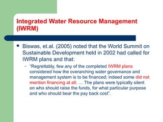 Integrated Water Resource Management
(IWRM)
 Biswas, et.al. (2005) noted that the World Summit on
Sustainable Development held in 2002 had called for
IWRM plans and that:
– “Regrettably, few any of the completed IWRM plans
considered how the overarching water governance and
management system is to be financed; indeed some did not
mention financing at all. … The plans were typically silent
on who should raise the funds, for what particular purpose
and who should bear the pay back cost”.
Hemesiri Kotagama
 