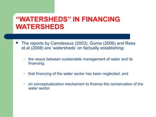 “WATERSHEDS’’ IN FINANCING
WATERSHEDS
 The reports by Camdessus (2003), Gurria (2006) and Rees
et.al (2008) are ‘watersheds’ on factually establishing:
– the nexus between sustainable management of water and its
financing;
– that financing of the water sector has been neglected; and
– on conceptualization mechanism to finance the conservation of the
water sector.
Hemesiri Kotagama
 