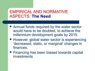 EMPIRICAL AND NORMATIVE
ASPECTS: The Need
 Annual funds required by the water sector
would have to be doubled, to achieve the
millennium development goals by 2015.
 However, global water sector is experiencing
‘decreased, static, or marginal’ changes in
finances.
 Financing has been biased towards capital
investments
Hemesiri Kotagama
 