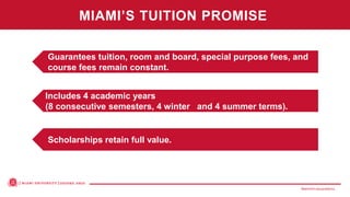 MiamiOH.edu/publicivy
Scholarships retain full value.
Includes 4 academic years
(8 consecutive semesters, 4 winter and 4 summer terms).
Guarantees tuition, room and board, special purpose fees, and
course fees remain constant.
MIAMI’S TUITION PROMISE
 