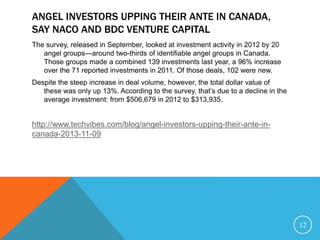 ANGEL INVESTORS UPPING THEIR ANTE IN CANADA,
SAY NACO AND BDC VENTURE CAPITAL
The survey, released in September, looked at investment activity in 2012 by 20
angel groups—around two-thirds of identifiable angel groups in Canada.
Those groups made a combined 139 investments last year, a 96% increase
over the 71 reported investments in 2011. Of those deals, 102 were new.
Despite the steep increase in deal volume, however, the total dollar value of
these was only up 13%. According to the survey, that’s due to a decline in the
average investment: from $506,679 in 2012 to $313,935.
http://www.techvibes.com/blog/angel-investors-upping-their-ante-in-
canada-2013-11-09
12
 
