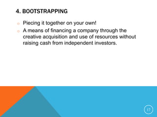 4. BOOTSTRAPPING
o Piecing it together on your own!
o A means of financing a company through the
creative acquisition and use of resources without
raising cash from independent investors.
17
 