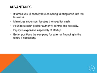 ADVANTAGES
• It forces you to concentrate on selling to bring cash into the
business.
• Minimizes expenses, lessens the need for cash.
• Founders retain greater authority, control and flexibility.
• Equity is expensive especially at startup.
• Better positions the company for external financing in the
future if necessary.
19
 