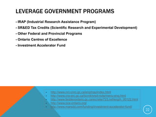 LEVERAGE GOVERNMENT PROGRAMS
- IRAP (Industrial Research Assistance Program)
- SR&ED Tax Credits (Scientific Research and Experimental Development)
- Other Federal and Provincial Programs
- Ontario Centres of Excellence
- Investment Accelerator Fund
22
- http://www.nrc-cnrc.gc.ca/eng/irap/index.html
- http://www.cra-arc.gc.ca/txcrdt/sred-rsde/menu-eng.html
- http://www.feddevontario.gc.ca/eic/site/723.nsf/eng/h_00122.html
- http://www.oce-ontario.org/
- http://www.marsdd.com/funding/investment-accelerator-fund/
 